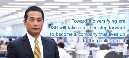 Toward a diversifying era, JSR will take a further step forward to become a company that lives up to the public’s trust.