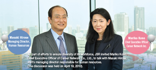 As part of efforts to ensure diversity of its workforce, JSR invited Mariko Kono, Chief Executive Offi cer of
Career Network Co., Ltd., to talk with Masaki Hirose, JSR’s managing director responsible for human
resources. (The discussion was held on April 19, 2010).