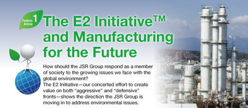  Feature Article 1:The E2 Initiative™ and Manufacturing for the Future  How should the JSR Group respond as a member of society to the growing issues we face with the global environment? The E2 Initiative—our concerted effort to create value on both “aggressive” and “defensive” fronts—shows the direction the JSR Group is moving in to address environmental issues.