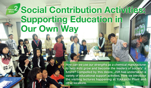 Feature Article 2: Social Contribution Activities: Supporting Education in Our Own Way  How can we use our strengths as a chemical manufacturer to help kids grow and become the leaders of society's future? Compelled by this desire, JSR has undertaken a variety of educational support activities. Here we introduce the visiting lectures happening at Yokkaichi Plant and other locations.