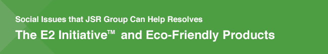 Social Issues that JSR Group Can Help Resolve / The E2 Initiative™ and Eco-Friendly Products