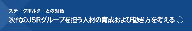 ステークホルダーとの対話 次代のJSRグループを担う人材の育成および働き方を考える ①