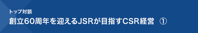 トップ対談／創立60周年を迎えるJSRが目指すCSR経営 ①
