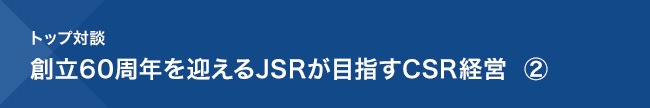 トップ対談／創立60周年を迎えるJSRが目指すCSR経営 ②