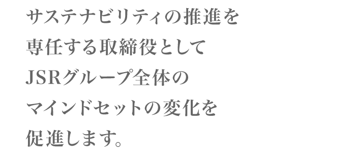 サステナビリティの推進を専任する取締役としてJSRグループ全体のマインドセットの変化を促進します。