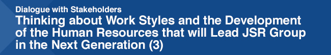 Dialogue with Stakeholders / Thinking about Work Styles and the Development of the Human Resources that will Lead JSR Group in the Next Generation (3)