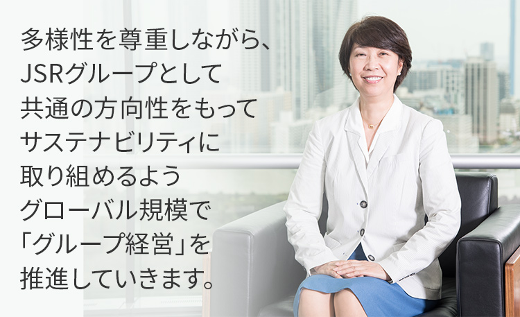 多様性を尊重しながら、JSRグループとして共通の方向性をもってサステナビリティに取り組めるようグローバル規模で「グループ経営」を推進していきます